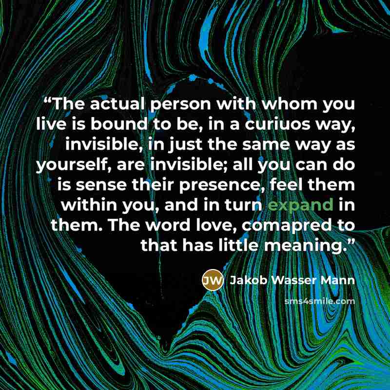 “The actual person with whom you live is bound to be, in a curiuos way, invisible, in just the same way as yourself, are invisible; all you can do is sense their presence, feel them within you, and in turn expand in them. The word love, comapred to that has little meaning.” quote by Jakob Wasser Mann