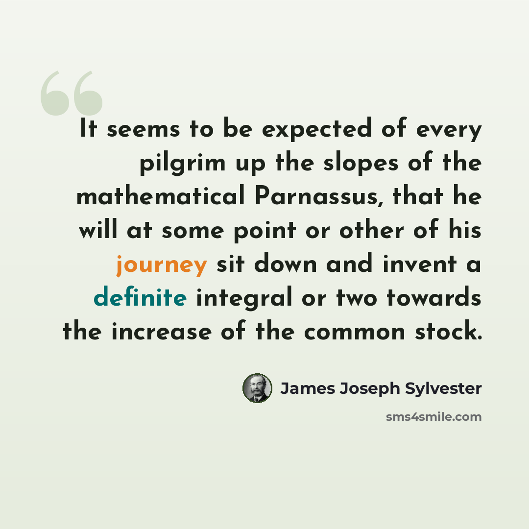 “It seems to be expected of every pilgrim up the slopes of the mathematical Parnassus, that he will at some point or other of his journey sit down and invent a definite integral or two towards the increase of the common stock.” quote by James Joseph Sylvester
