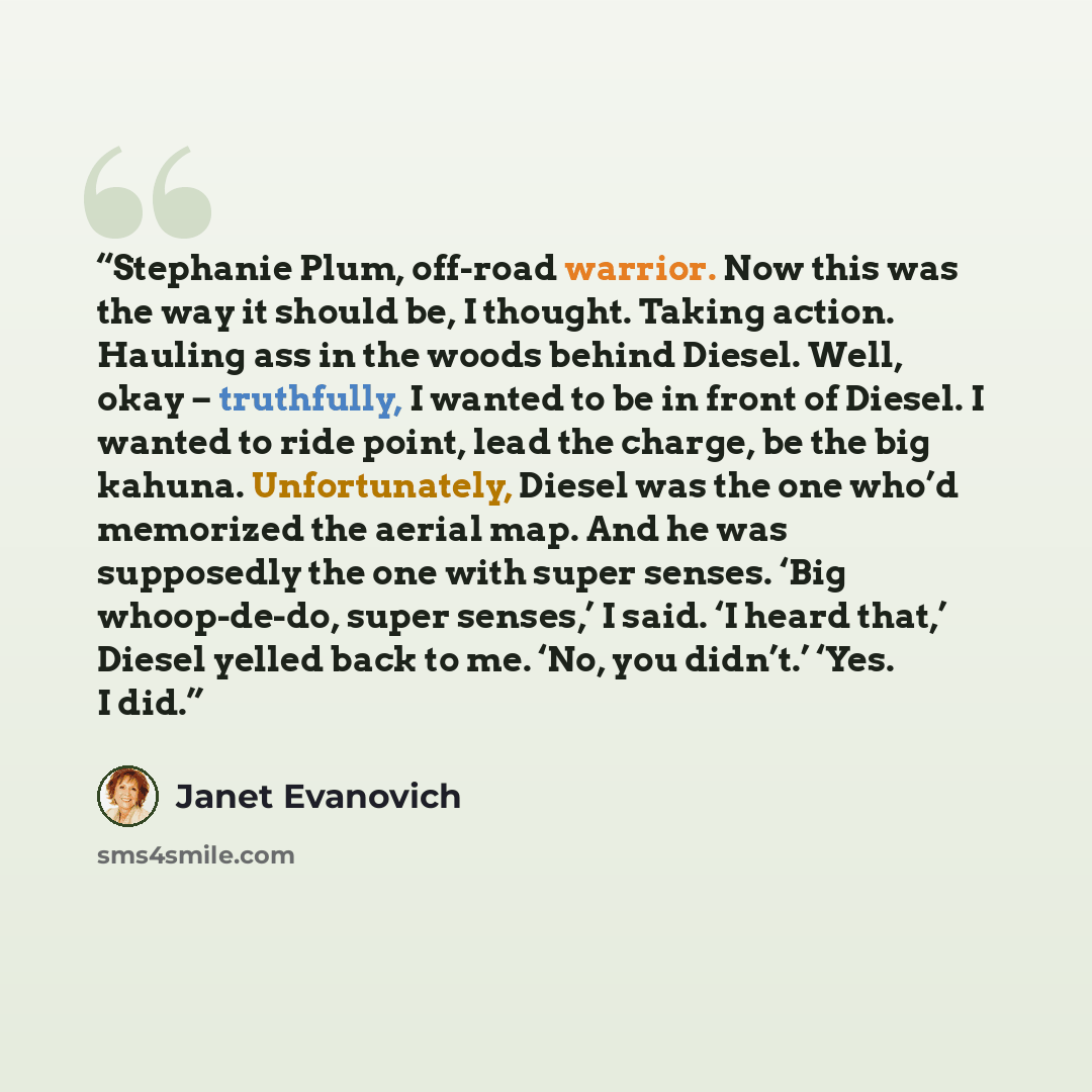 “Stephanie Plum, off-road warrior. Now this was the way it should be, I thought. Taking action. Hauling ass in the woods behind Diesel. Well, okay – truthfully, I wanted to be in front of Diesel. I wanted to ride point, lead the charge, be the big kahuna. Unfortunately, Diesel was the one who’d…” quote by Janet Evanovich