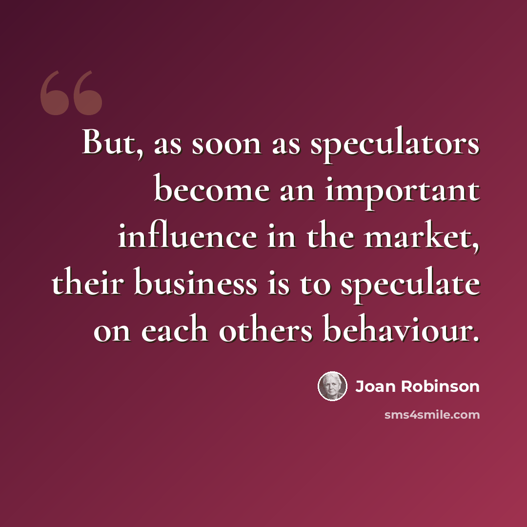 “But, as soon as speculators become an important influence in the market, their business is to speculate on each others behaviour.” quote by Joan Robinson