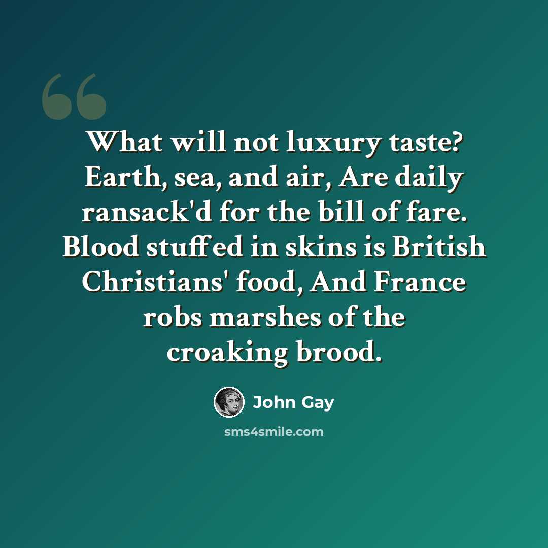 “What will not luxury taste? Earth, sea, and air, Are daily ransack'd for the bill of fare. Blood stuffed in skins is British Christians' food, And France robs marshes of the croaking brood.” quote by John Gay