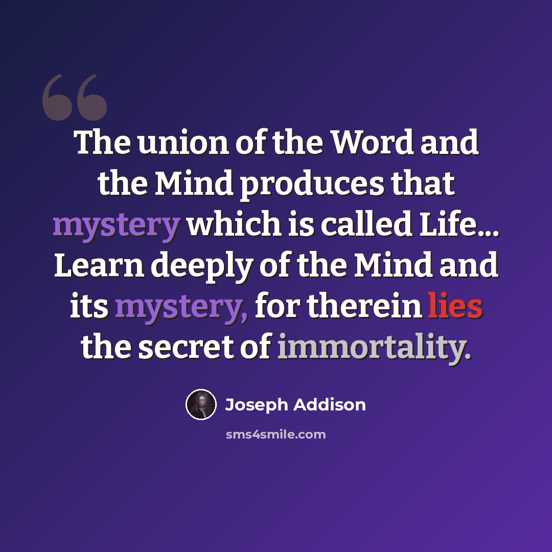 “The union of the Word and the Mind produces that mystery which is called Life... Learn deeply of the Mind and its mystery, for therein lies the secret of immortality.” quote by Joseph Addison