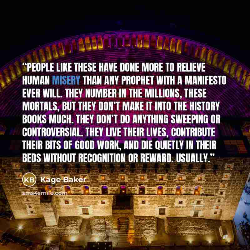 “People like these have done more to relieve human misery than any prophet with a manifesto ever will. They number in the millions, these mortals, but they don’t make it into the history books much. They don’t do anything sweeping or controversial. They live their lives, contribute their bits of…” quote by Kage Baker
