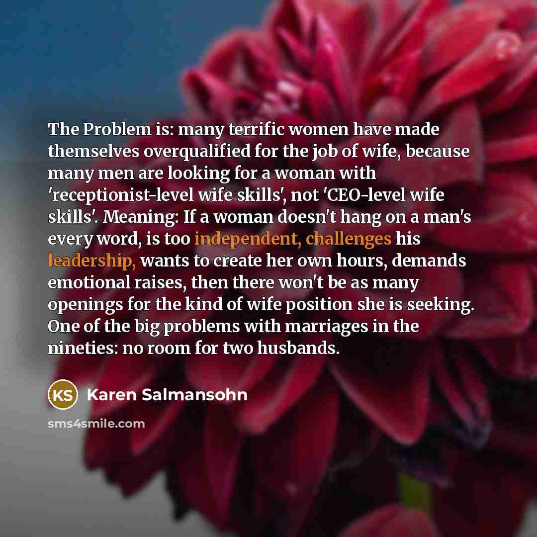 “The Problem is: many terrific women have made themselves overqualified for the job of wife, because many men are looking for a woman with 'receptionist-level wife skills', not 'CEO-level wife skills'. Meaning: If a woman doesn't hang on a man's every word, is too independent, challenges his…” quote by Karen Salmansohn