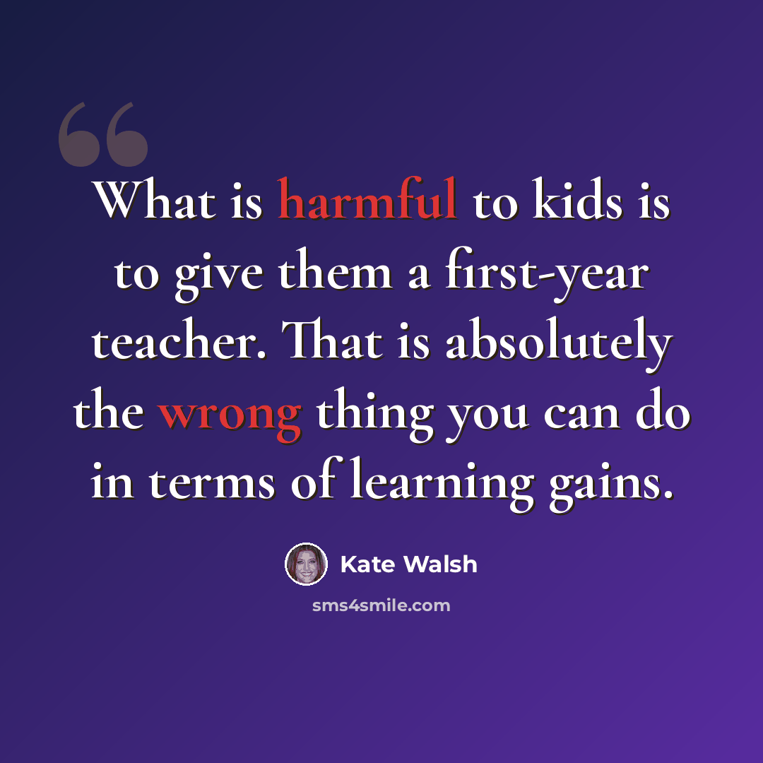 “What is harmful to kids is to give them a first-year teacher. That is absolutely the wrong thing you can do in terms of learning gains.” quote by Kate Walsh