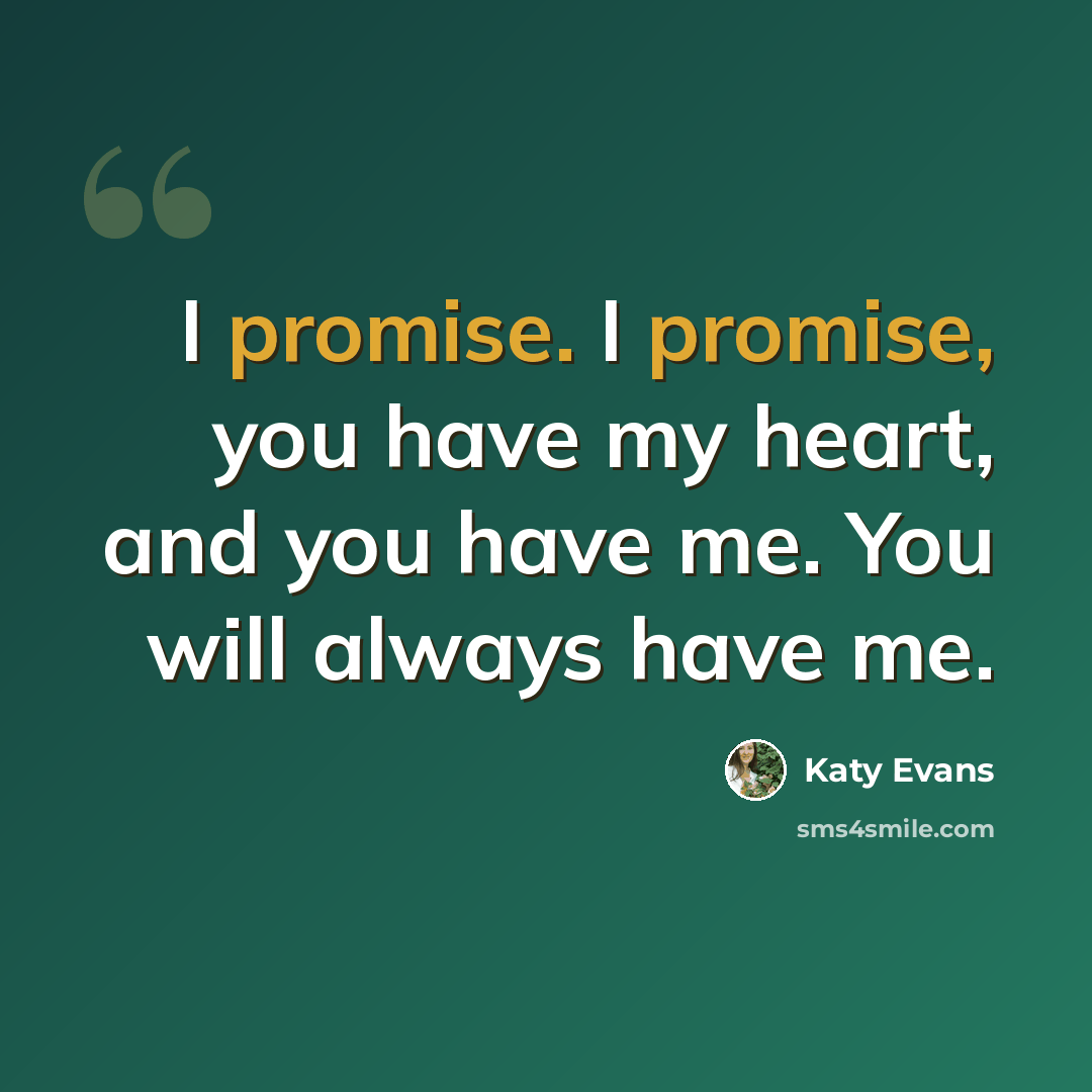 “I promise. I promise, you have my heart, and you have me. You will always have me.” quote by Katy Evans