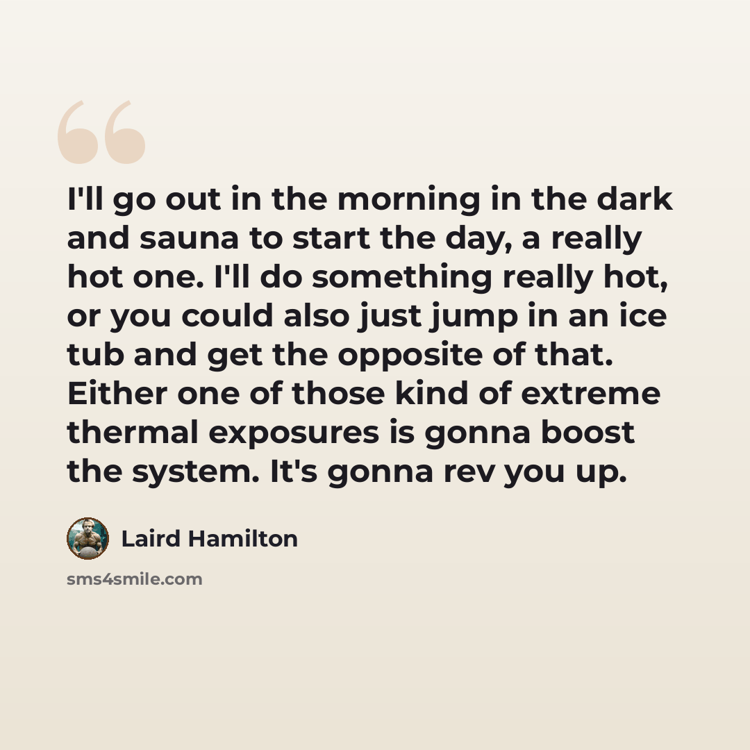 “I'll go out in the morning in the dark and sauna to start the day, a really hot one. I'll do something really hot, or you could also just jump in an ice tub and get the opposite of that. Either one of those kind of extreme thermal exposures is gonna boost the system. It's gonna rev you up.” quote by Laird Hamilton
