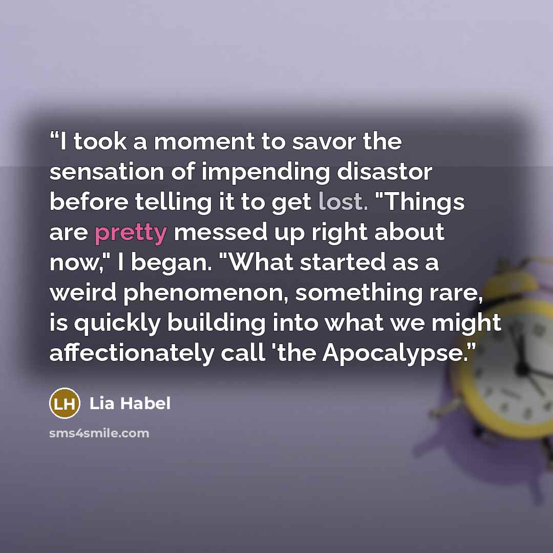 “I took a moment to savor the sensation of impending disastor before telling it to get lost. "Things are pretty messed up right about now," I began. "What started as a weird phenomenon, something rare, is quickly building into what we might affectionately call 'the Apocalypse.” quote by Lia Habel