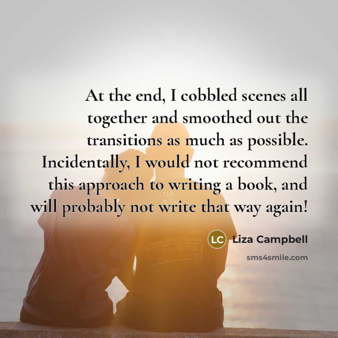 “At the end, I cobbled scenes all together and smoothed out the transitions as much as possible. Incidentally, I would not recommend this approach to writing a book, and will probably not write that way again!” quote by Liza Campbell