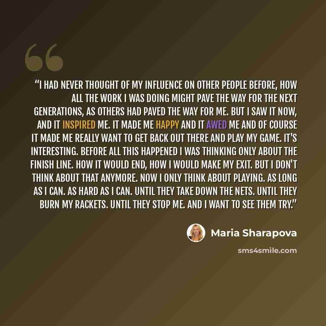 “I had never thought of my influence on other people before, how all the work I was doing might pave the way for the next generations, as others had paved the way for me. But I saw it now, and it inspired me. it made me happy and it awed me and of course it made me really want to get back out there…” quote by Maria Sharapova