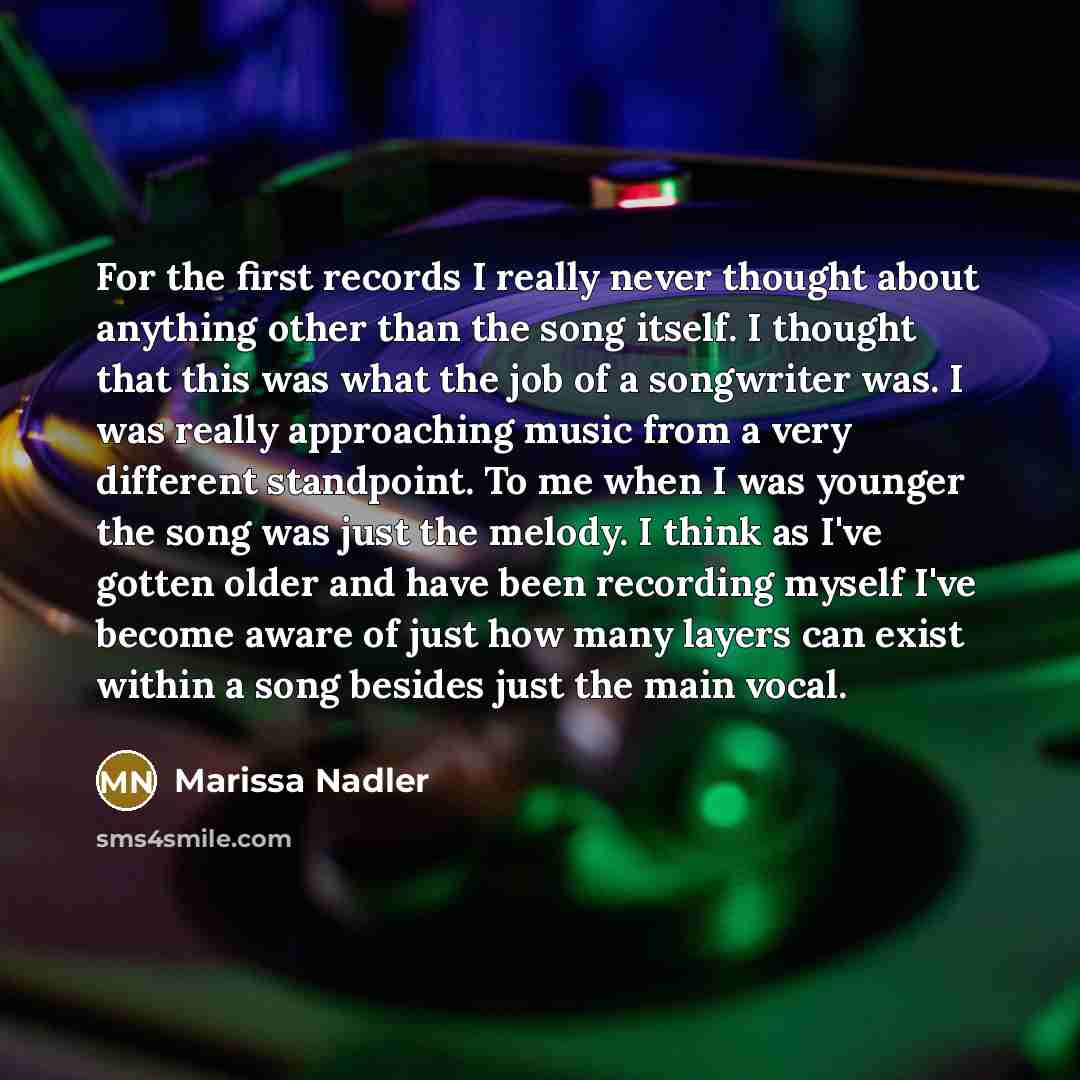 “For the first records I really never thought about anything other than the song itself. I thought that this was what the job of a songwriter was. I was really approaching music from a very different standpoint. To me when I was younger the song was just the melody. I think as I've gotten older and…” quote by Marissa Nadler