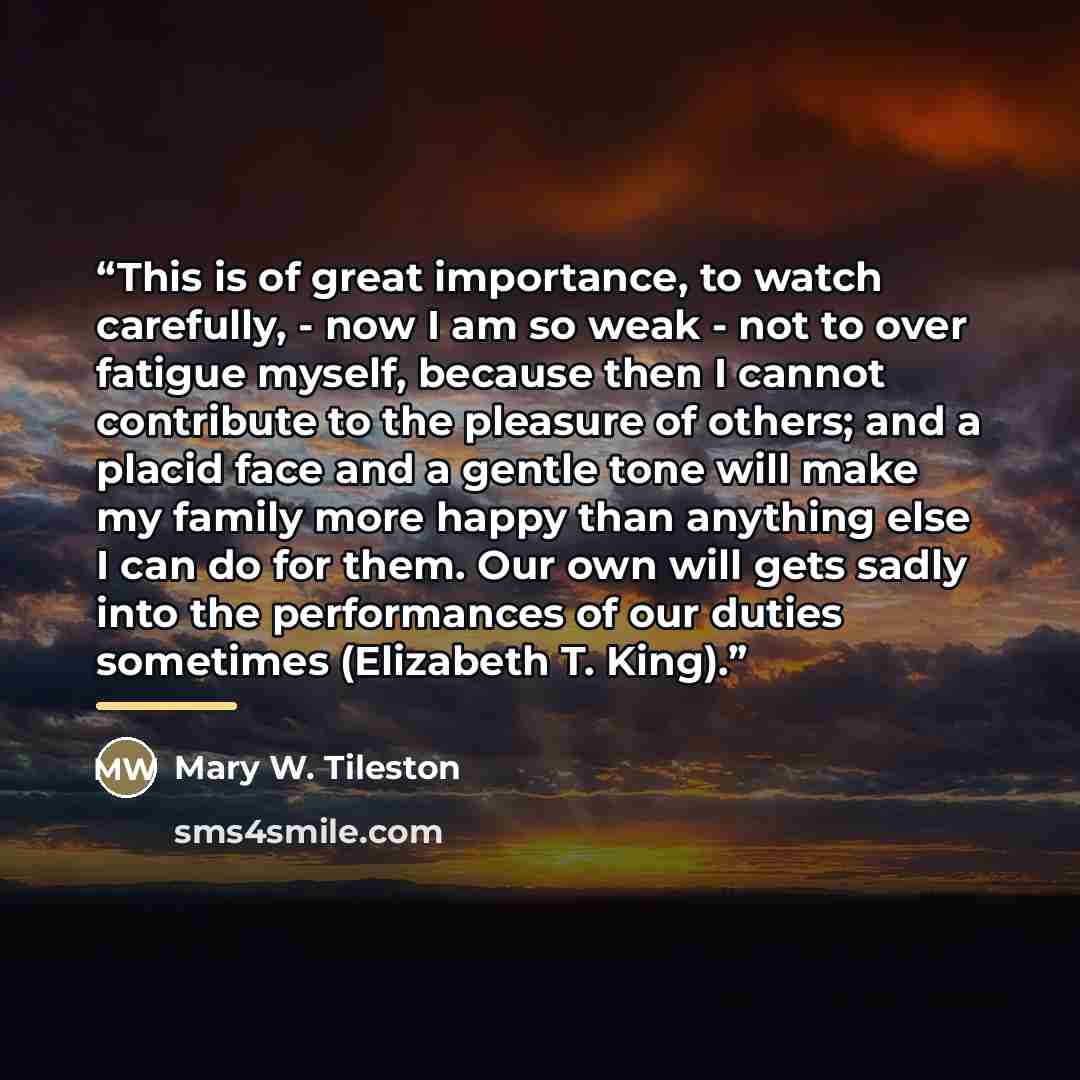 “This is of great importance, to watch carefully, - now I am so weak - not to over fatigue myself, because then I cannot contribute to the pleasure of others; and a placid face and a gentle tone will make my family more happy than anything else I can do for them. Our own will gets sadly into the…” quote by Mary W. Tileston