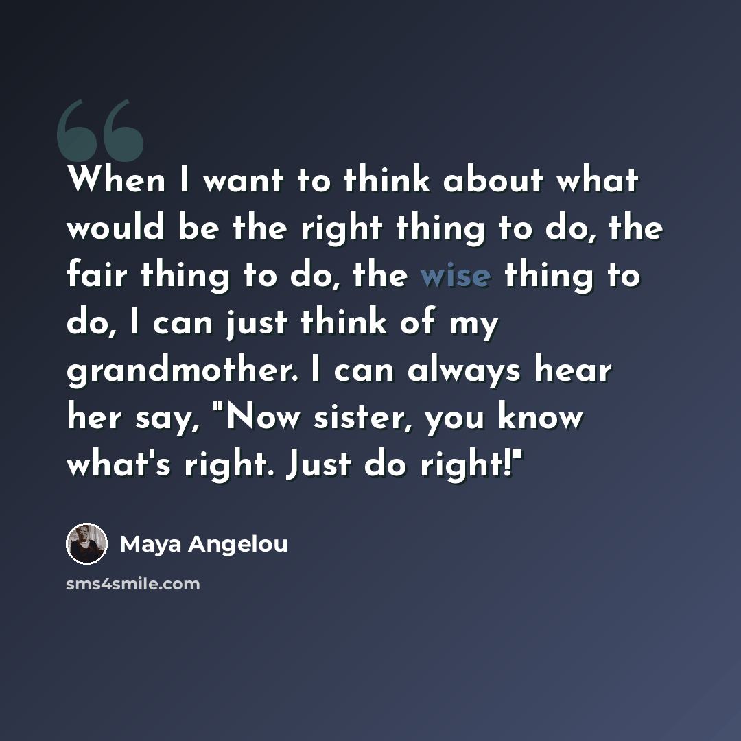 “When I want to think about what would be the right thing to do, the fair thing to do, the wise thing to do, I can just think of my grandmother. I can always hear her say, "Now sister, you know what's right. Just do right!"” quote by Maya Angelou