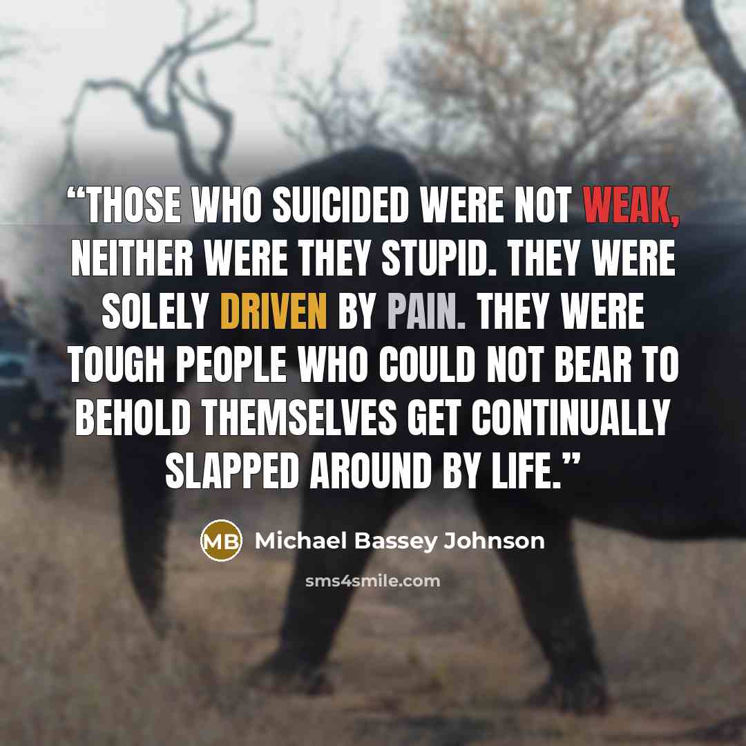 “Those who suicided were not weak, neither were they stupid. They were solely driven by pain. They were tough people who could not bear to behold themselves get continually slapped around by life.” quote by Michael Bassey Johnson