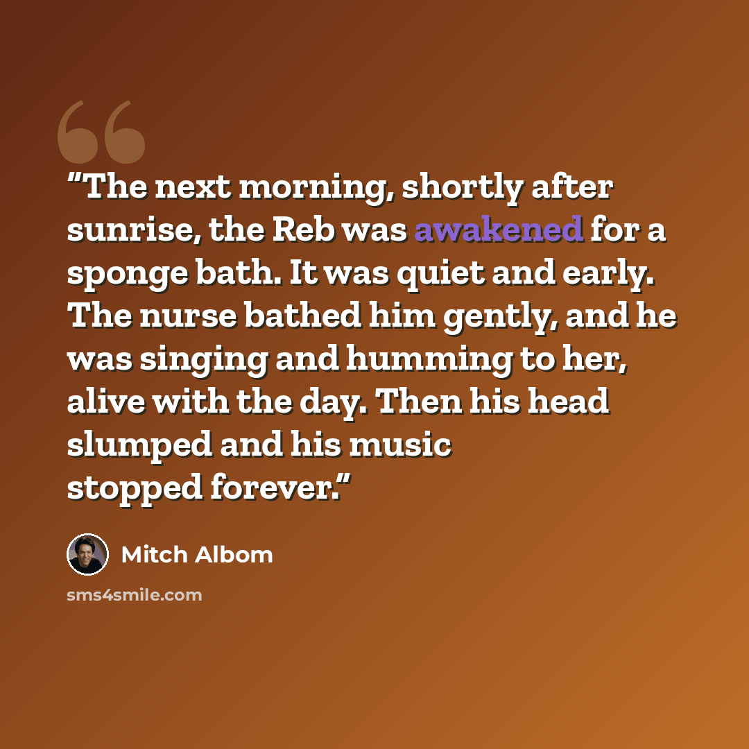 “The next morning, shortly after sunrise, the Reb was awakened for a sponge bath. It was quiet and early. The nurse bathed him gently, and he was singing and humming to her, alive with the day. Then his head slumped and his music stopped forever.” quote by Mitch Albom