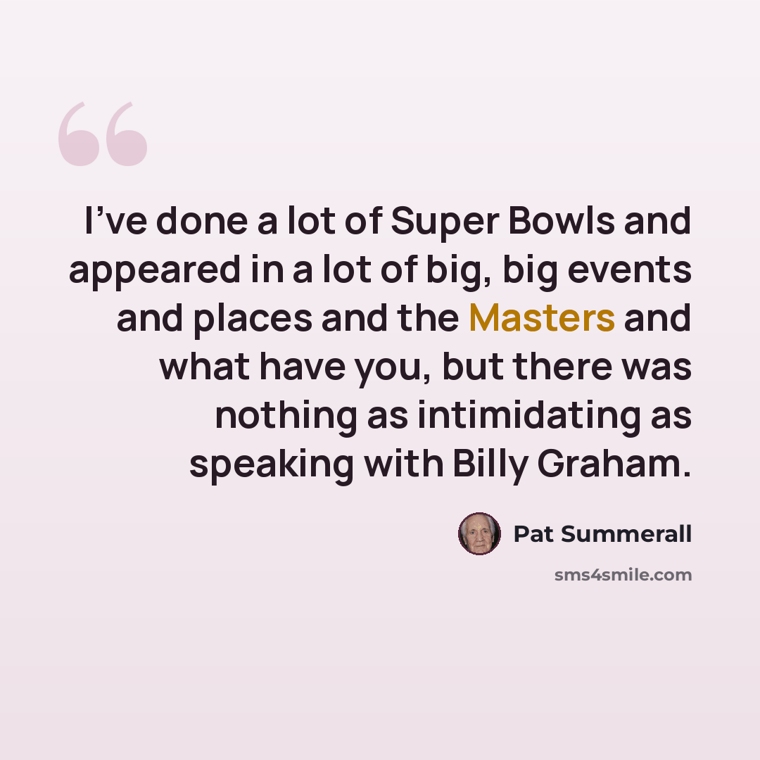 “I've done a lot of Super Bowls and appeared in a lot of big, big events and places and the Masters and what have you, but there was nothing as intimidating as speaking with Billy Graham.” quote by Pat Summerall
