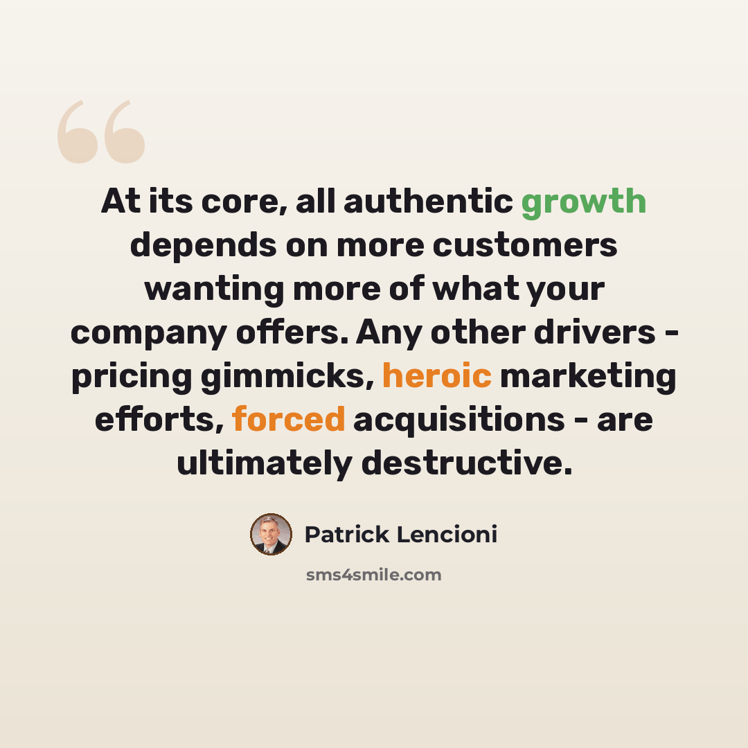 “At its core, all authentic growth depends on more customers wanting more of what your company offers. Any other drivers - pricing gimmicks, heroic marketing efforts, forced acquisitions - are ultimately destructive.” quote by Patrick Lencioni