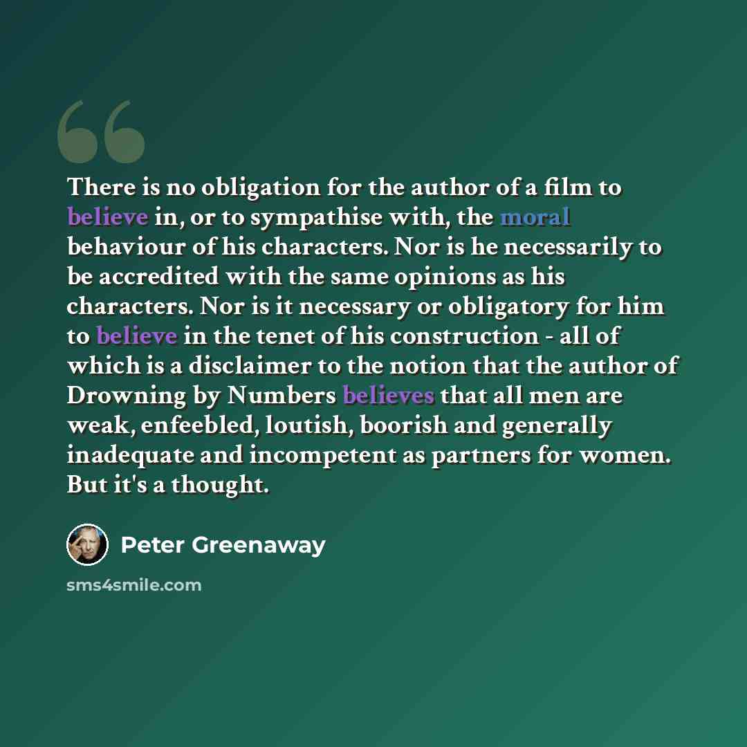 “There is no obligation for the author of a film to believe in, or to sympathise with, the moral behaviour of his characters. Nor is he necessarily to be accredited with the same opinions as his characters. Nor is it necessary or obligatory for him to believe in the tenet of his construction - all…” quote by Peter Greenaway