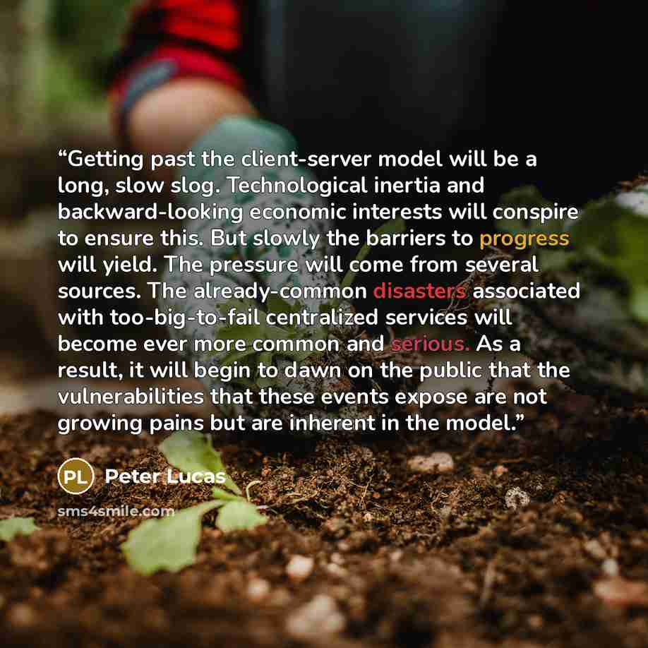 “Getting past the client-server model will be a long, slow slog. Technological inertia and backward-looking economic interests will conspire to ensure this. But slowly the barriers to progress will yield. The pressure will come from several sources. The already-common disasters associated with…” quote by Peter Lucas