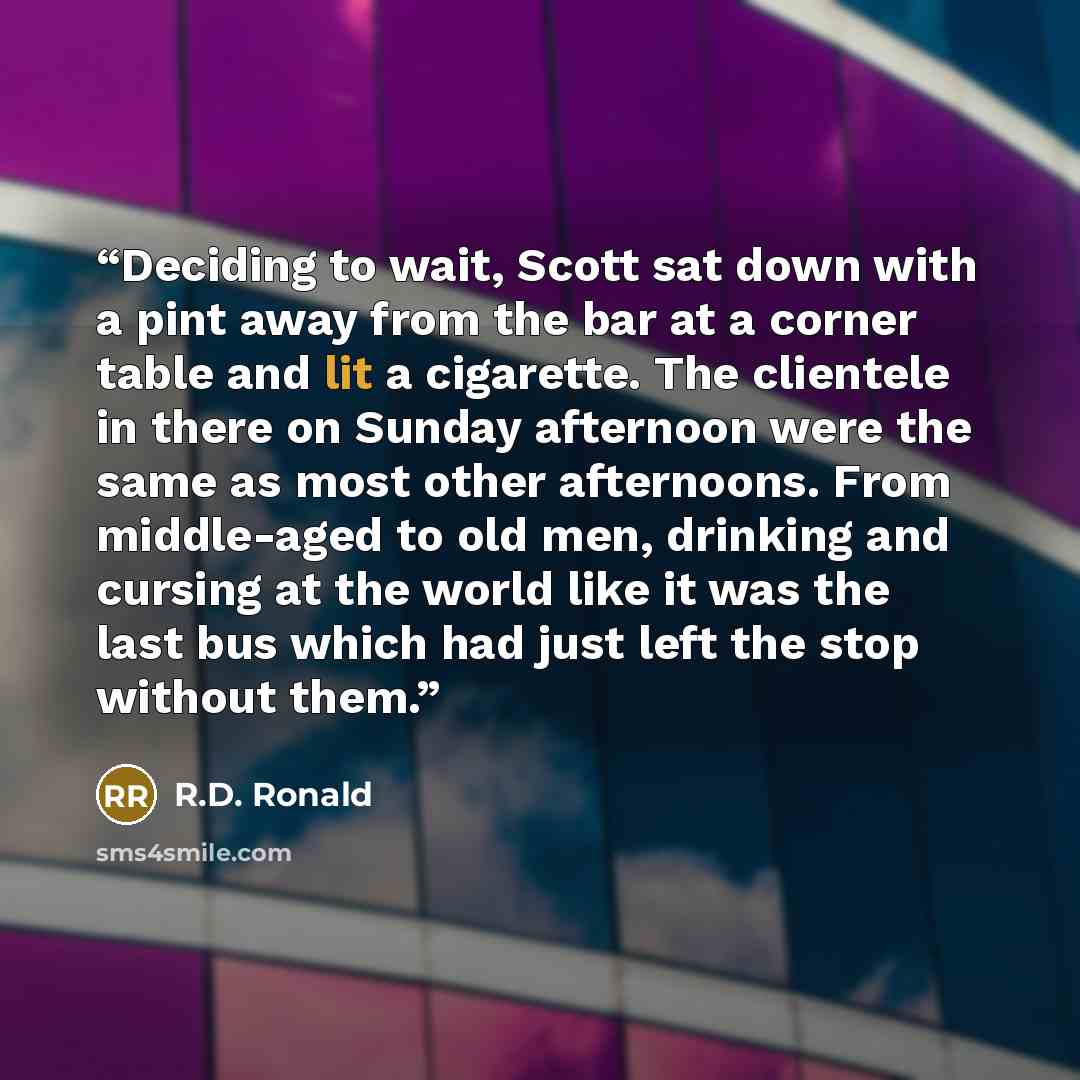 “Deciding to wait, Scott sat down with a pint away from the bar at a corner table and lit a cigarette. The clientele in there on Sunday afternoon were the same as most other afternoons. From middle-aged to old men, drinking and cursing at the world like it was the last bus which had just left the…” quote by R.D. Ronald