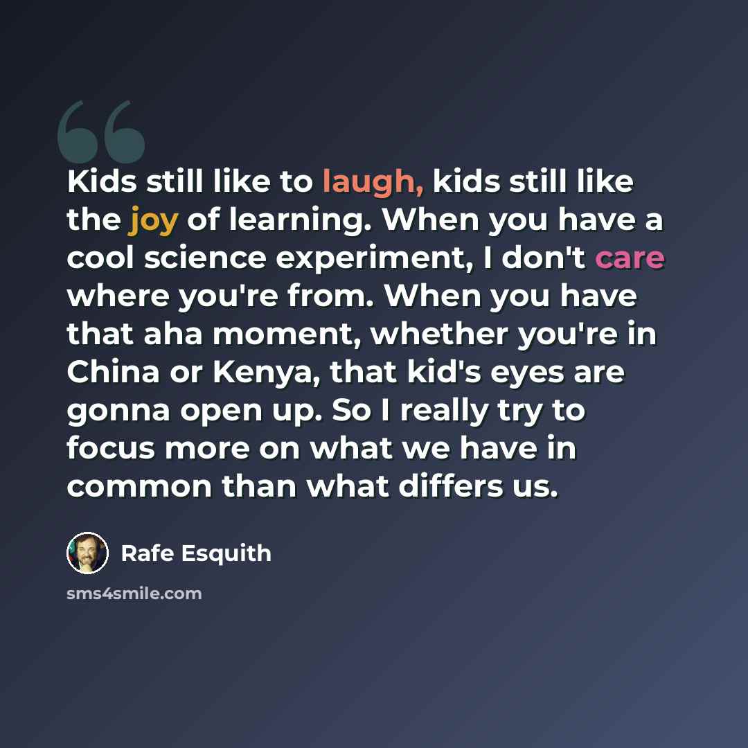 “Kids still like to laugh, kids still like the joy of learning. When you have a cool science experiment, I don't care where you're from. When you have that aha moment, whether you're in China or Kenya, that kid's eyes are gonna open up. So I really try to focus more on what we have in common than…” quote by Rafe Esquith