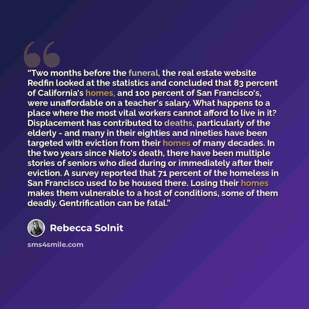 “Two months before the funeral, the real estate website Redfin looked at the statistics and concluded that 83 percent of California's homes, and 100 percent of San Francisco's, were unaffordable on a teacher's salary. What happens to a place where the most vital workers cannot afford to live in it?…” quote by Rebecca Solnit