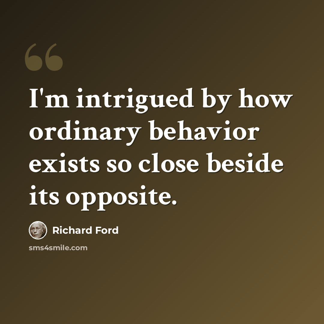 “I'm intrigued by how ordinary behavior exists so close beside its opposite.” quote by Richard Ford