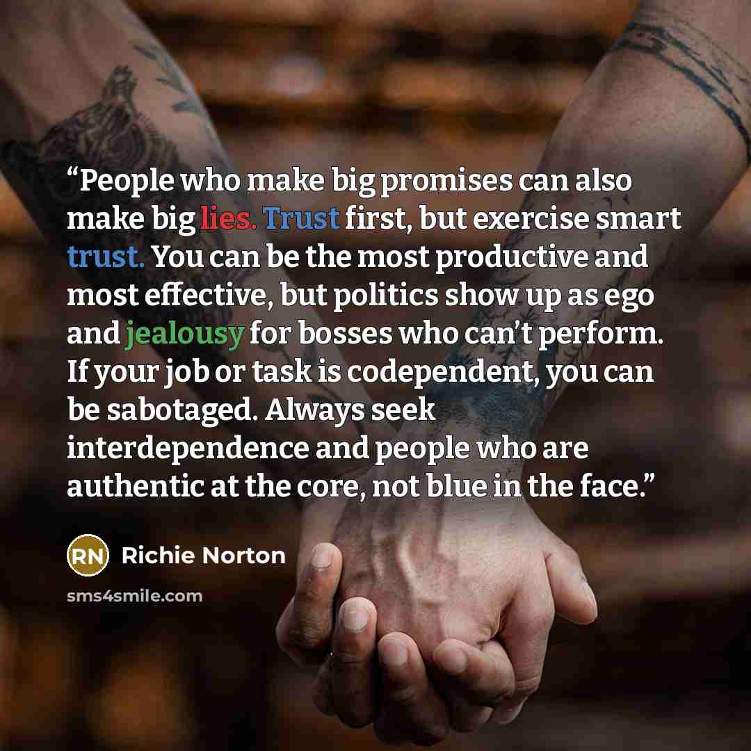 “People who make big promises can also make big lies. Trust first, but exercise smart trust. You can be the most productive and most effective, but politics show up as ego and jealousy for bosses who can’t perform. If your job or task is codependent, you can be sabotaged. Always seek…” quote by Richie Norton