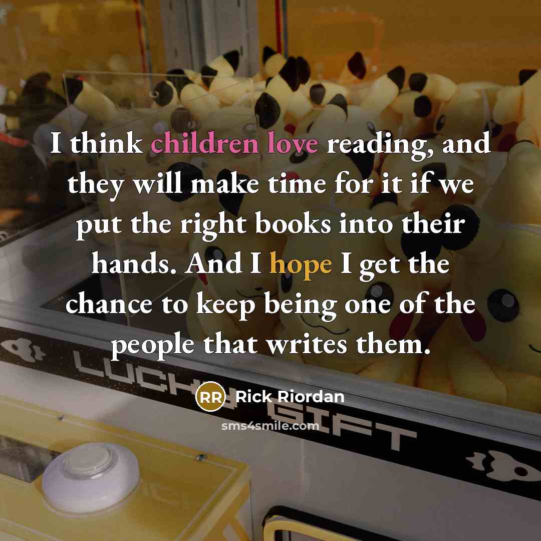 “I think children love reading, and they will make time for it if we put the right books into their hands. And I hope I get the chance to keep being one of the people that writes them.” quote by Rick Riordan