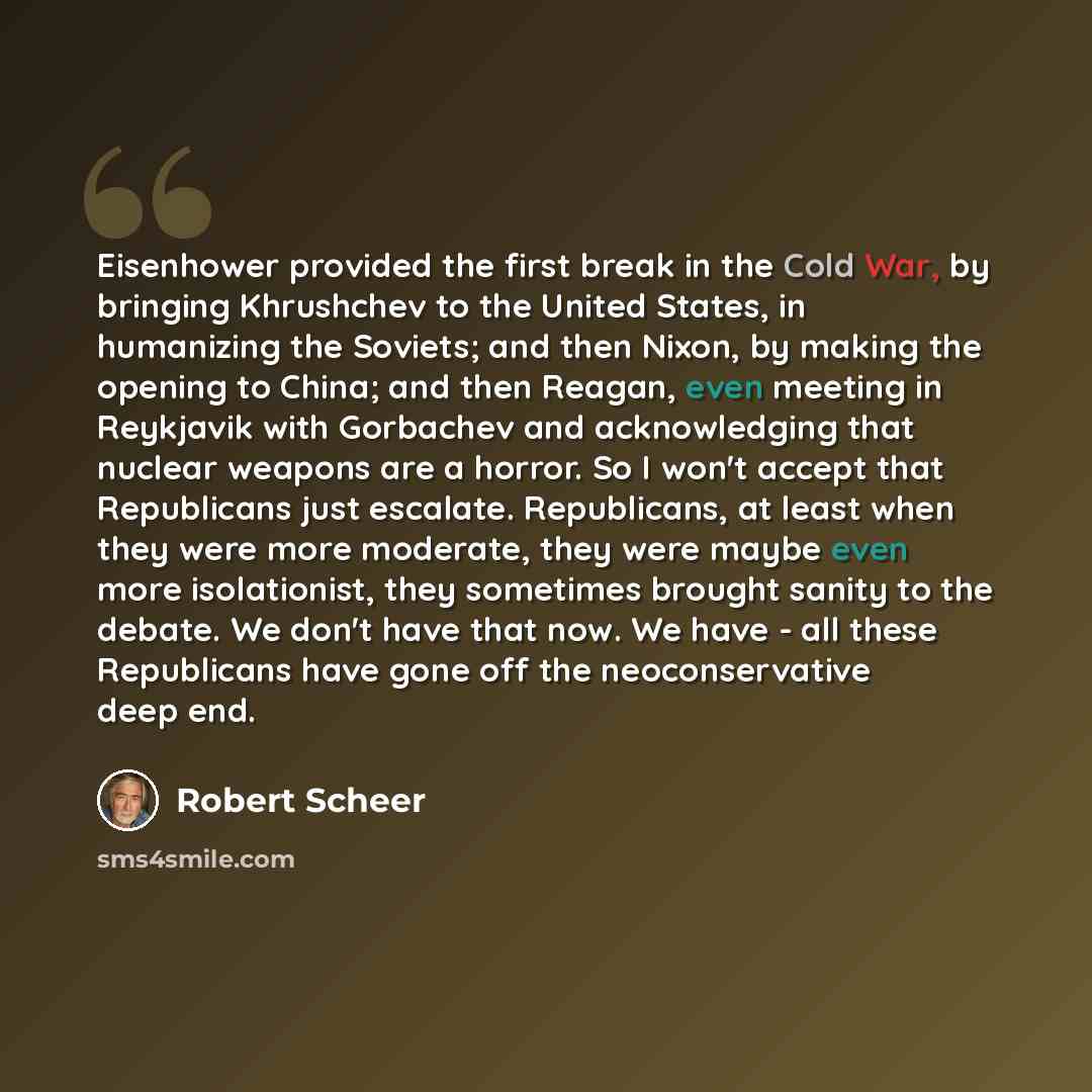 “Eisenhower provided the first break in the Cold War, by bringing Khrushchev to the United States, in humanizing the Soviets; and then Nixon, by making the opening to China; and then Reagan, even meeting in Reykjavik with Gorbachev and acknowledging that nuclear weapons are a horror. So I won't…” quote by Robert Scheer