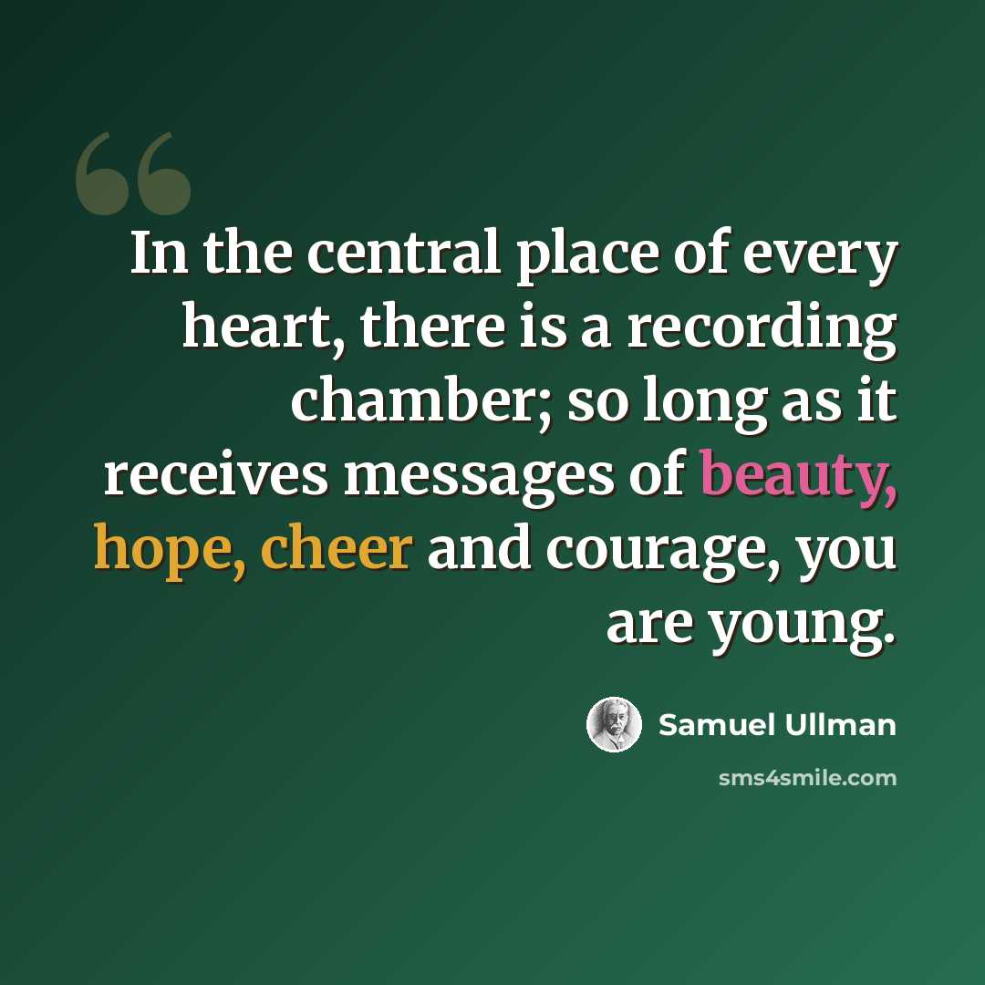 “In the central place of every heart, there is a recording chamber; so long as it receives messages of beauty, hope, cheer and courage, you are young.” quote by Samuel Ullman