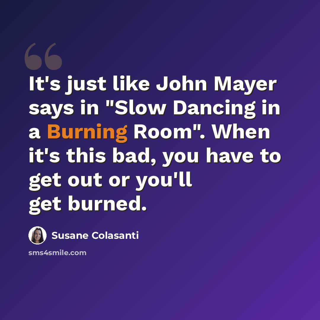 “It's just like John Mayer says in "Slow Dancing in a Burning Room". When it's this bad, you have to get out or you'll get burned.” quote by Susane Colasanti