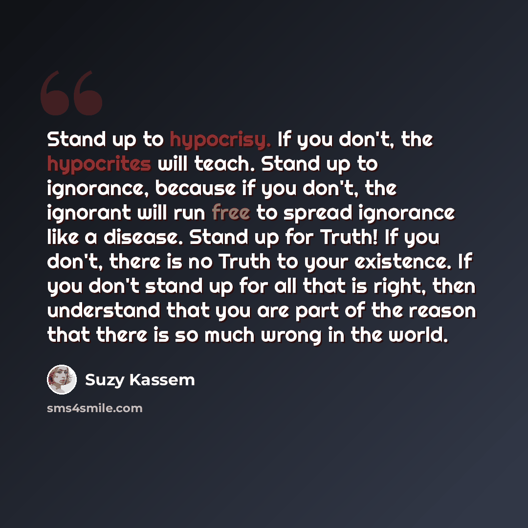 “Stand up to hypocrisy. If you don't, the hypocrites will teach. Stand up to ignorance, because if you don't, the ignorant will run free to spread ignorance like a disease. Stand up for Truth! If you don't, there is no Truth to your existence. If you don't stand up for all that is right, then…” quote by Suzy Kassem