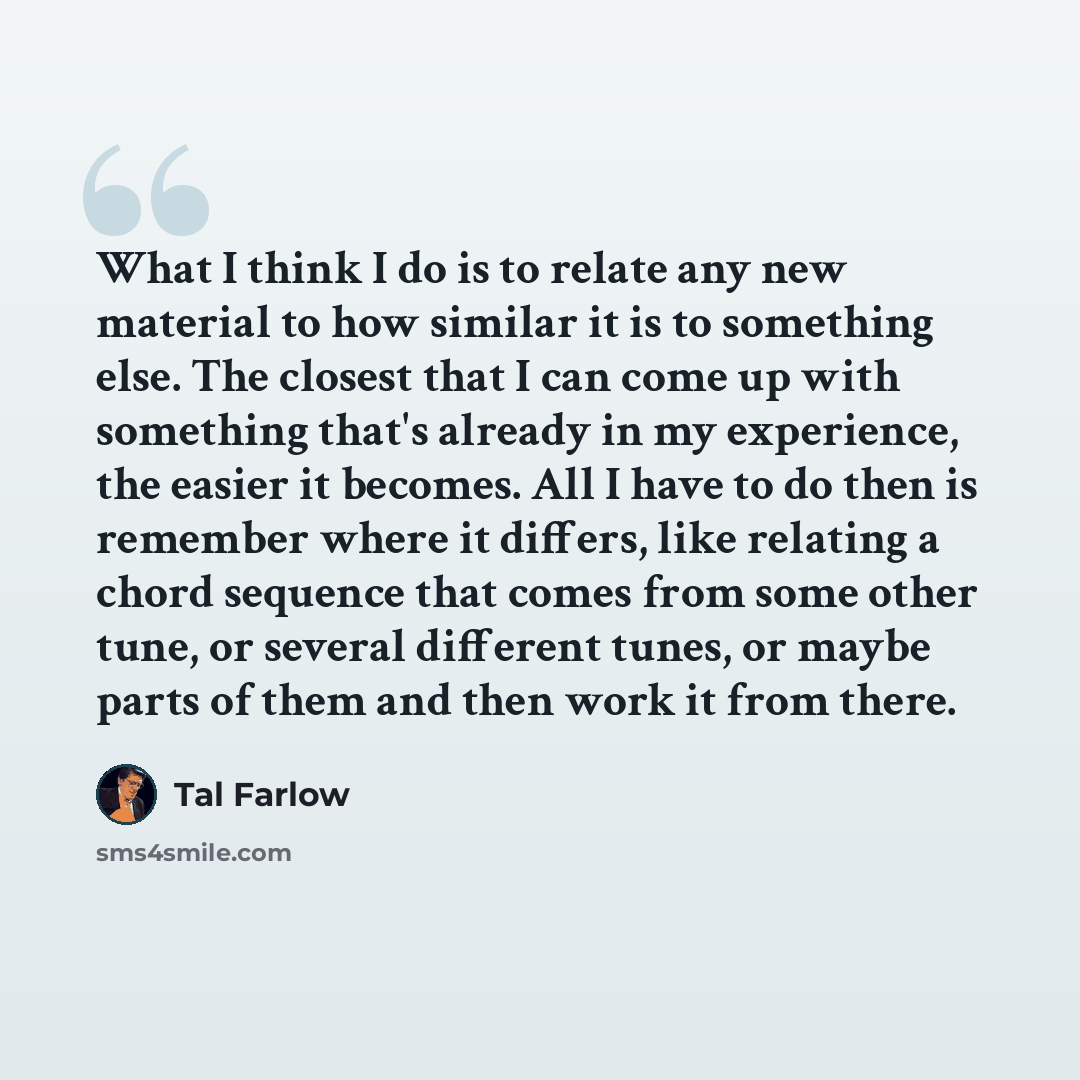 “What I think I do is to relate any new material to how similar it is to something else. The closest that I can come up with something that's already in my experience, the easier it becomes. All I have to do then is remember where it differs, like relating a chord sequence that comes from some…” quote by Tal Farlow