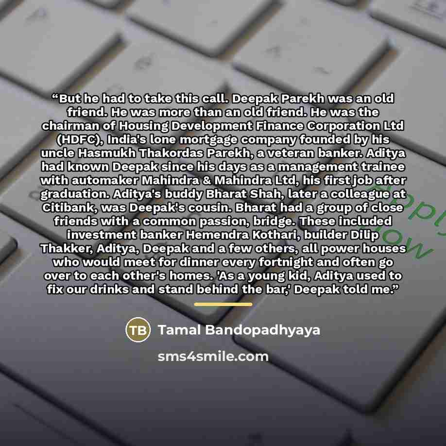 “But he had to take this call. Deepak Parekh was an old friend. He was more than an old friend. He was the chairman of Housing Development Finance Corporation Ltd (HDFC), India's lone mortgage company founded by his uncle Hasmukh Thakordas Parekh, a veteran banker. Aditya had known Deepak since his…” quote by Tamal Bandopadhyaya