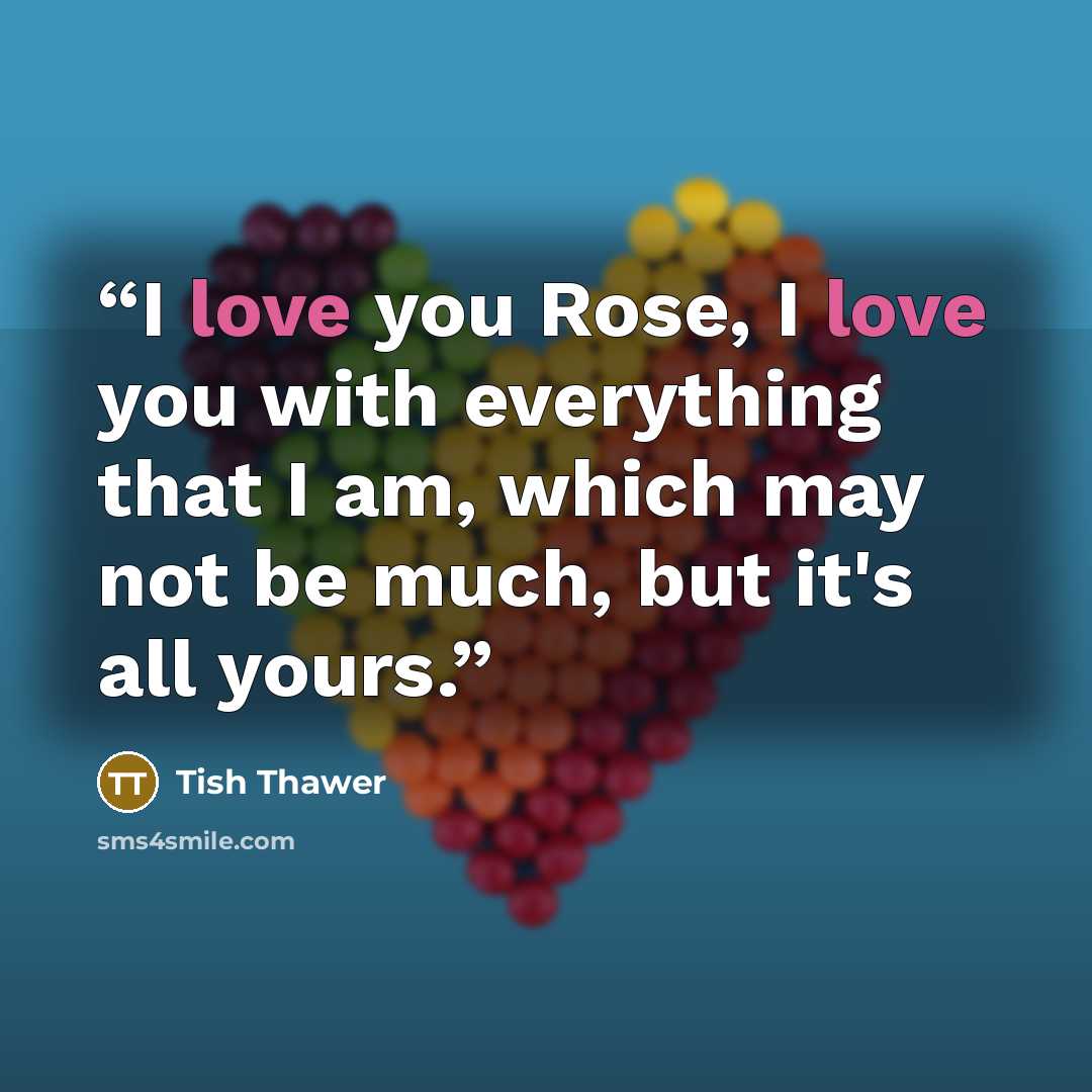 “I love you Rose, I love you with everything that I am, which may not be much, but it's all yours.” quote by Tish Thawer