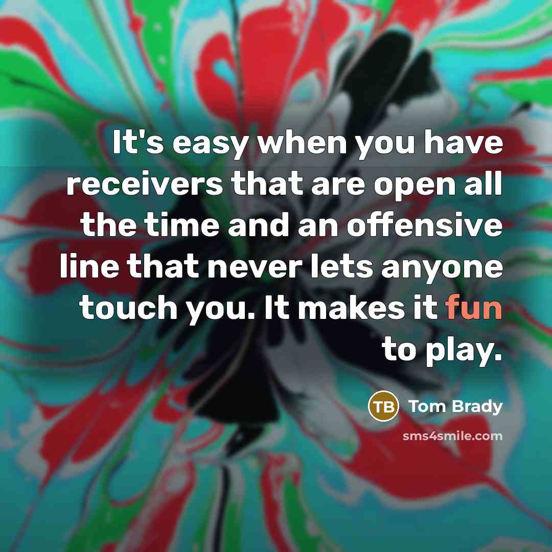 “It's easy when you have receivers that are open all the time and an offensive line that never lets anyone touch you. It makes it fun to play.” quote by Tom Brady