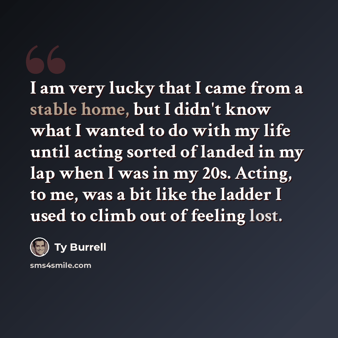 “I am very lucky that I came from a stable home, but I didn't know what I wanted to do with my life until acting sorted of landed in my lap when I was in my 20s. Acting, to me, was a bit like the ladder I used to climb out of feeling lost.” quote by Ty Burrell