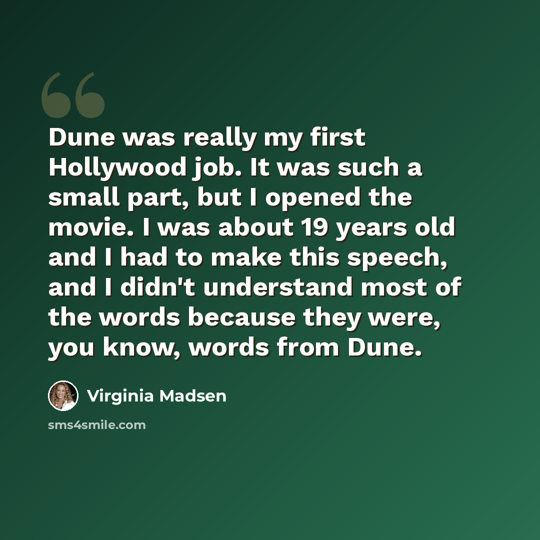 “Dune was really my first Hollywood job. It was such a small part, but I opened the movie. I was about 19 years old and I had to make this speech, and I didn't understand most of the words because they were, you know, words from Dune.” quote by Virginia Madsen