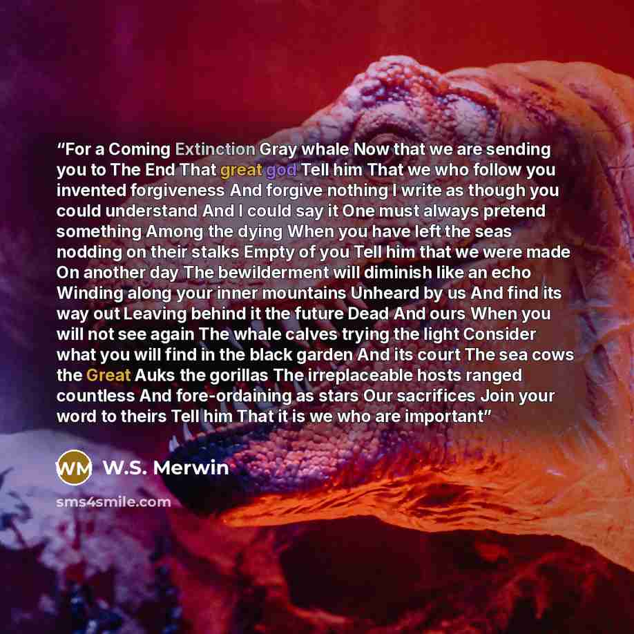 “For a Coming Extinction Gray whale Now that we are sending you to The End That great god Tell him That we who follow you invented forgiveness And forgive nothing I write as though you could understand And I could say it One must always pretend something Among the dying When you have left the seas…” quote by W.S. Merwin