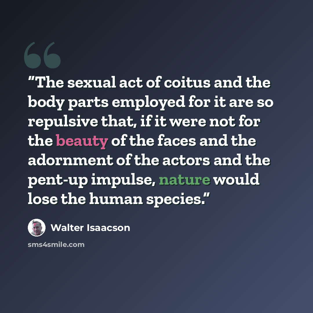 “The sexual act of coitus and the body parts employed for it are so repulsive that, if it were not for the beauty of the faces and the adornment of the actors and the pent-up impulse, nature would lose the human species.” quote by Walter Isaacson