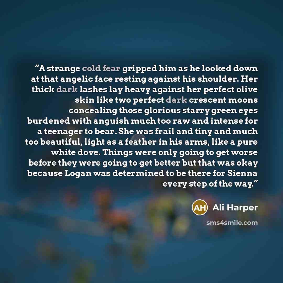 “A strange cold fear gripped him as he looked down at that angelic face resting against his shoulder. Her thick dark lashes lay heavy against her perfect olive skin like two perfect dark crescent moons concealing those glorious starry green eyes burdened with anguish much too raw and intense for a…” quote by Ali Harper