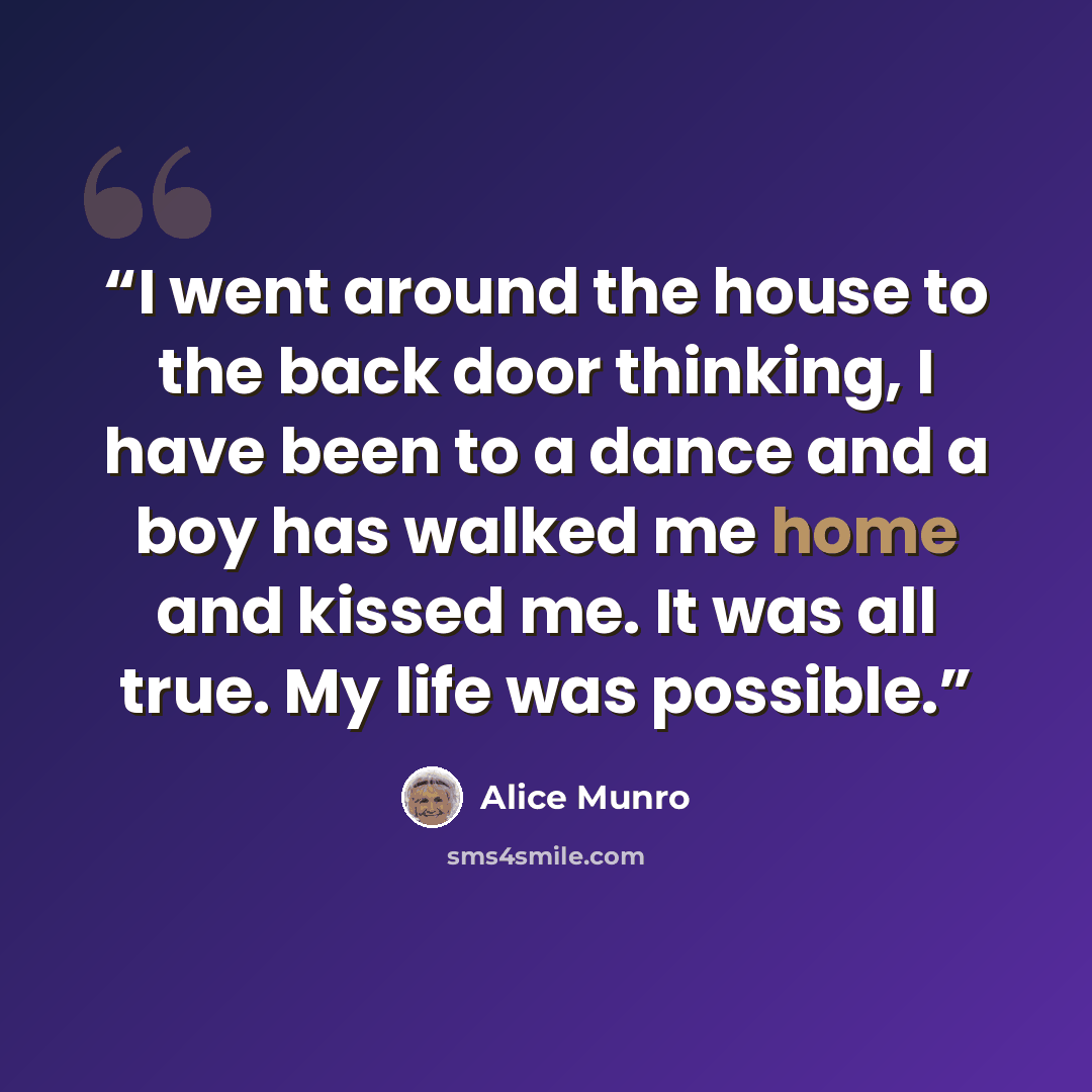 “I went around the house to the back door thinking, I have been to a dance and a boy has walked me home and kissed me. It was all true. My life was possible.” quote by Alice Munro