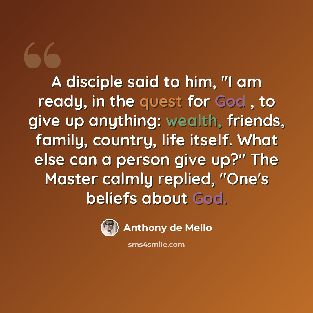 “A disciple said to him, "I am ready, in the quest for God , to give up anything: wealth, friends, family, country, life itself. What else can a person give up?" The Master calmly replied, "One's beliefs about God.” quote by Anthony de Mello
