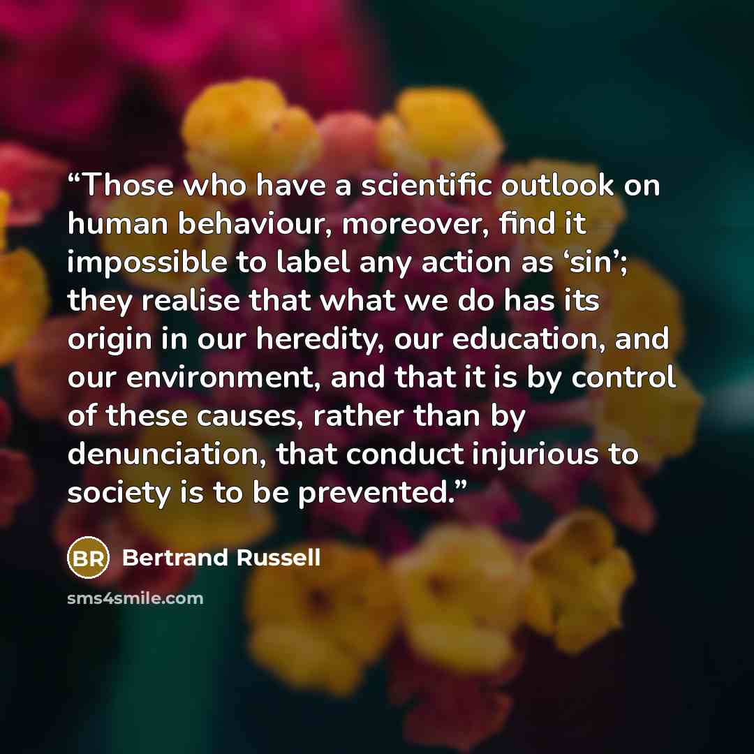 “Those who have a scientiﬁc outlook on human behaviour, moreover, ﬁnd it impossible to label any action as ‘sin’; they realise that what we do has its origin in our heredity, our education, and our environment, and that it is by control of these causes, rather than by denunciation, that conduct…” quote by Bertrand Russell