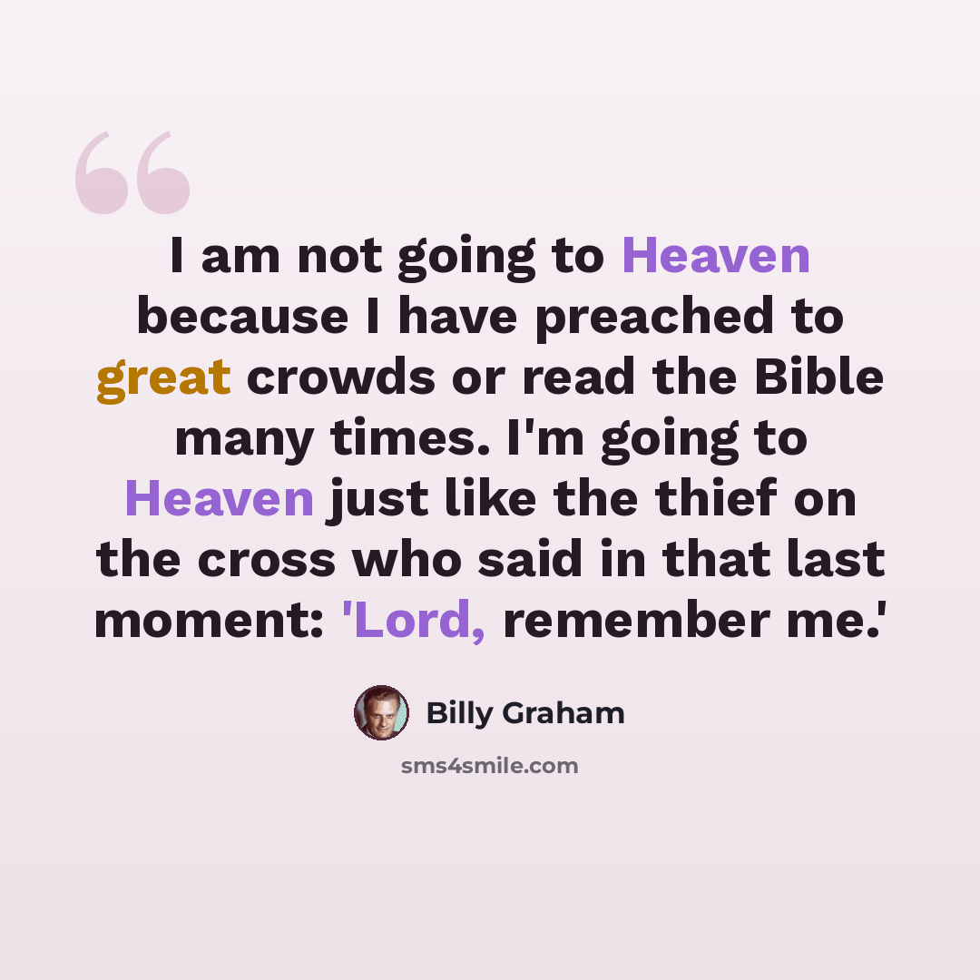 “I am not going to Heaven because I have preached to great crowds or read the Bible many times. I'm going to Heaven just like the thief on the cross who said in that last moment: 'Lord, remember me.'” quote by Billy Graham