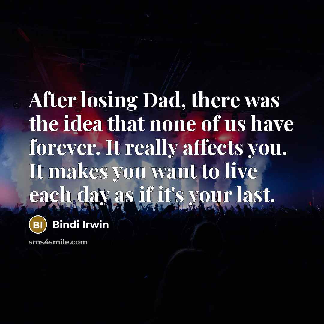 “After losing Dad, there was the idea that none of us have forever. It really affects you. It makes you want to live each day as if it's your last.” quote by Bindi Irwin