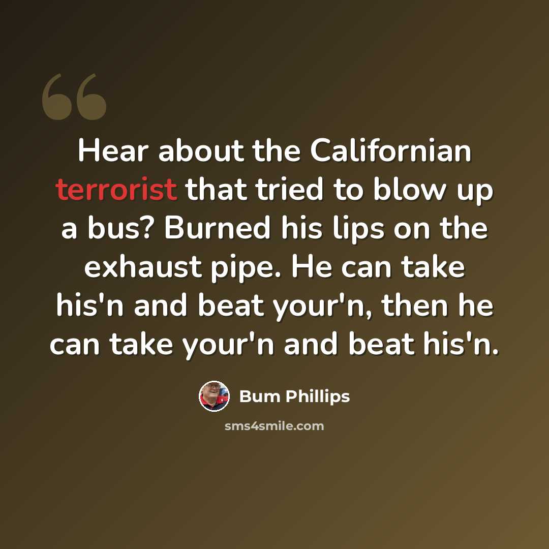 “Hear about the Californian terrorist that tried to blow up a bus? Burned his lips on the exhaust pipe. He can take his'n and beat your'n, then he can take your'n and beat his'n.” quote by Bum Phillips