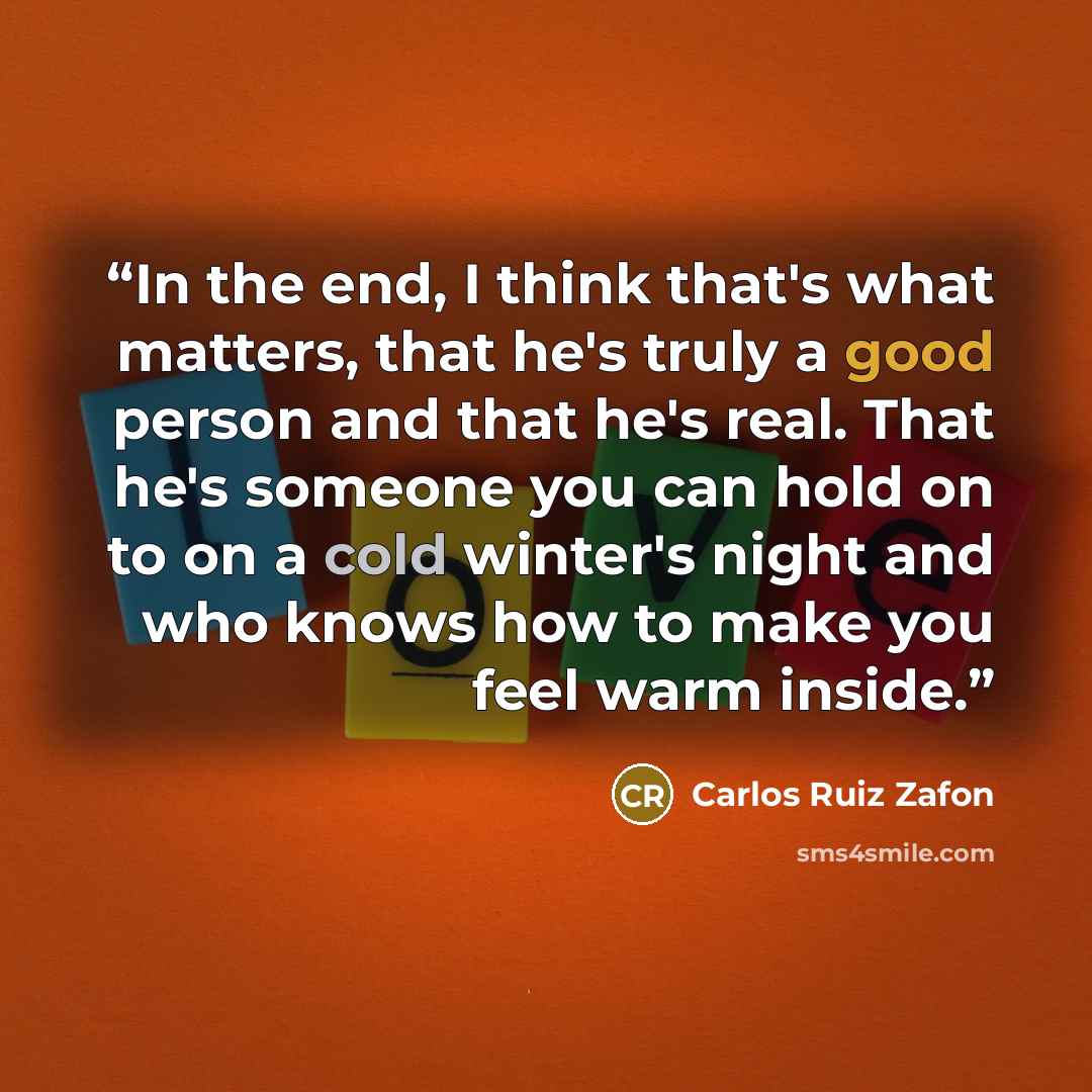 “In the end, I think that's what matters, that he's truly a good person and that he's real. That he's someone you can hold on to on a cold winter's night and who knows how to make you feel warm inside.” quote by Carlos Ruiz Zafón