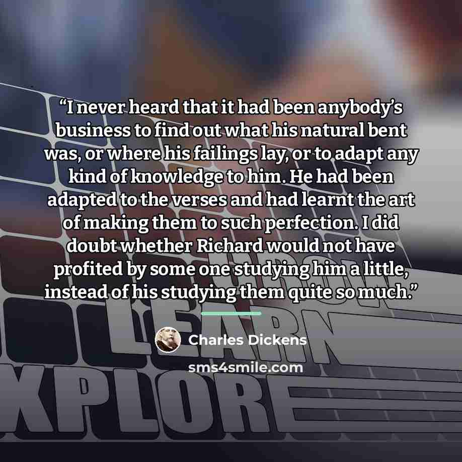 “I never heard that it had been anybody’s business to find out what his natural bent was, or where his failings lay, or to adapt any kind of knowledge to him. He had been adapted to the verses and had learnt the art of making them to such perfection. I did doubt whether Richard would not have…” quote by Charles Dickens